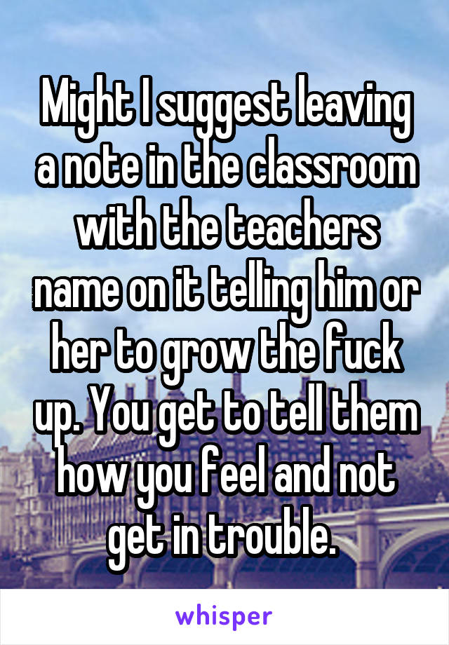 Might I suggest leaving a note in the classroom with the teachers name on it telling him or her to grow the fuck up. You get to tell them how you feel and not get in trouble. 