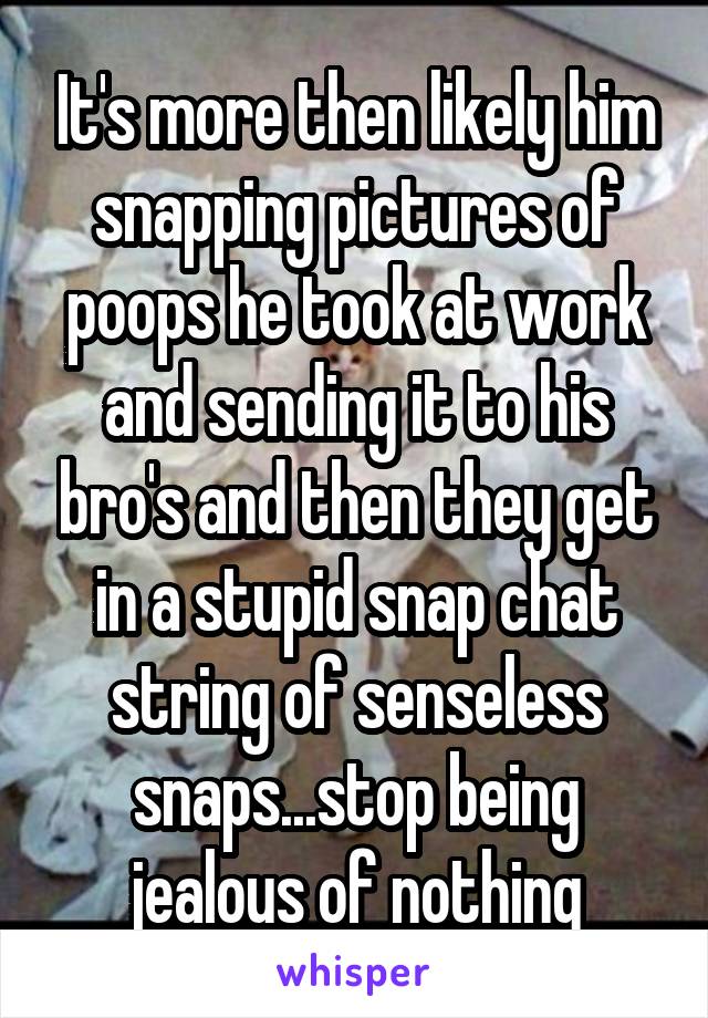 It's more then likely him snapping pictures of poops he took at work and sending it to his bro's and then they get in a stupid snap chat string of senseless snaps...stop being jealous of nothing