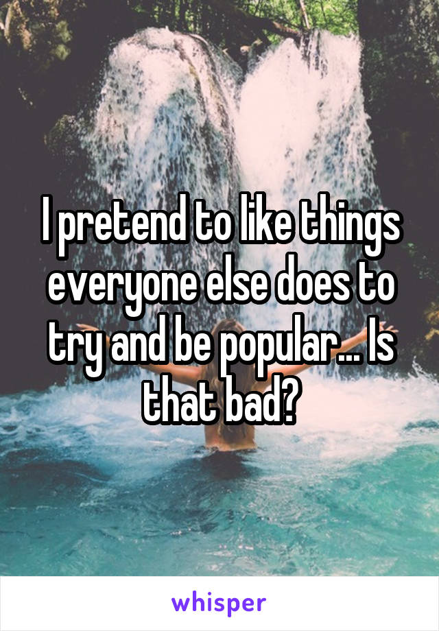 I pretend to like things everyone else does to try and be popular... Is that bad?