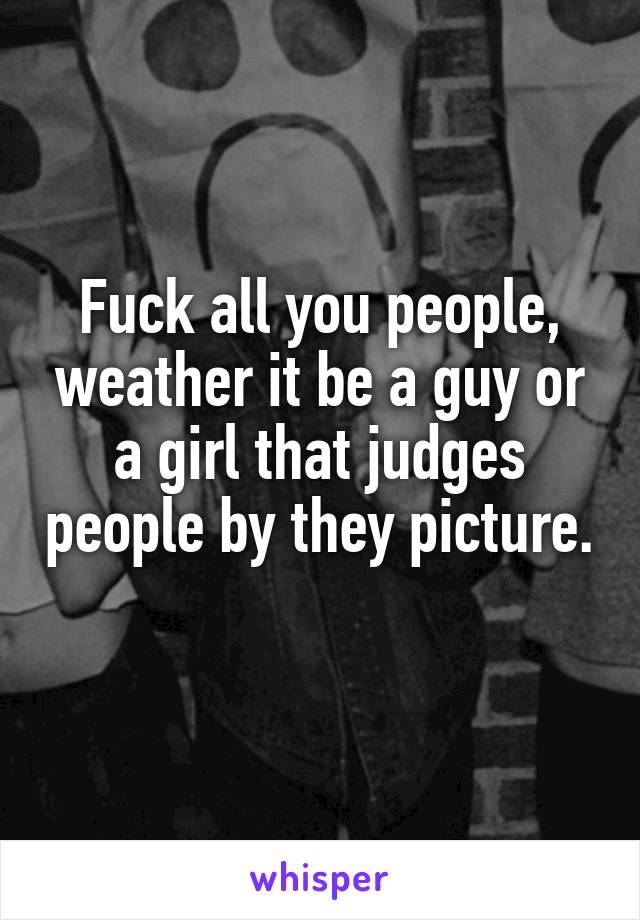 Fuck all you people, weather it be a guy or a girl that judges people by they picture. 