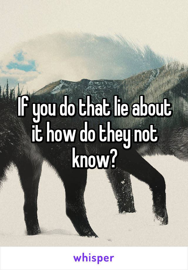 If you do that lie about it how do they not know?