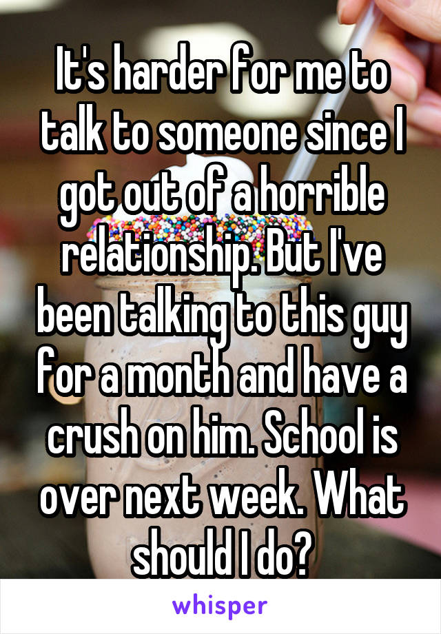 It's harder for me to talk to someone since I got out of a horrible relationship. But I've been talking to this guy for a month and have a crush on him. School is over next week. What should I do?