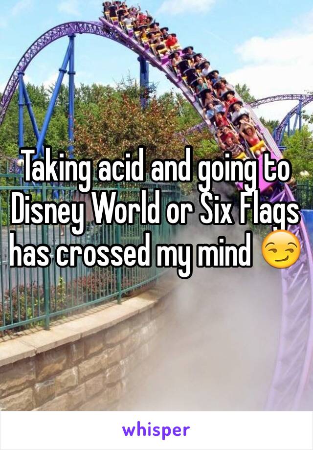 Taking acid and going to Disney World or Six Flags has crossed my mind 😏