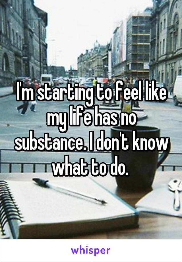 I'm starting to feel like my life has no substance. I don't know what to do. 