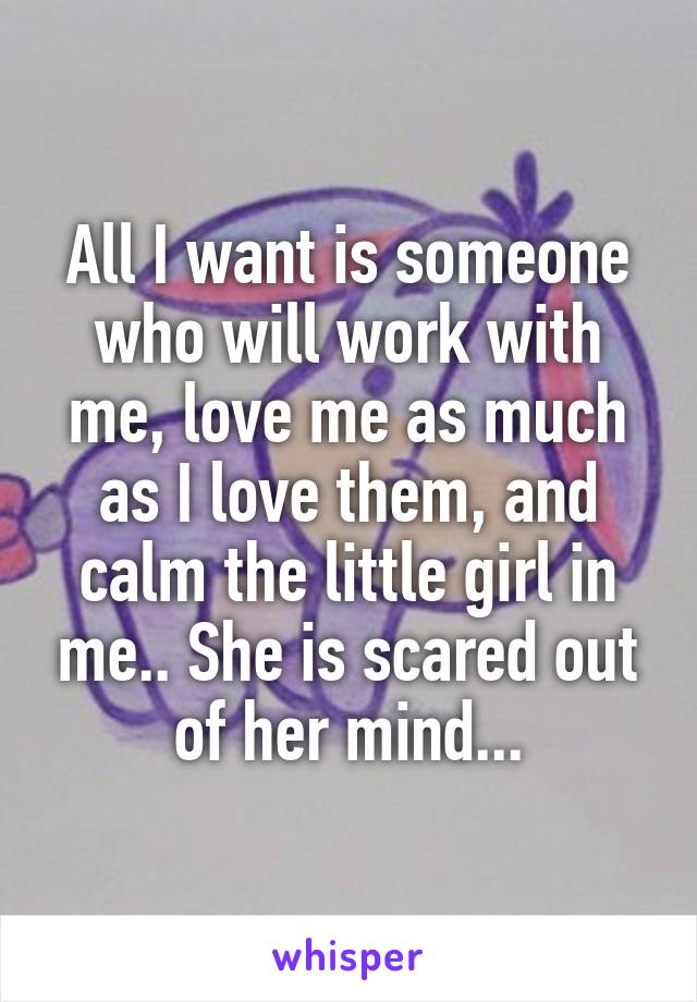 All I want is someone who will work with me, love me as much as I love them, and calm the little girl in me.. She is scared out of her mind...