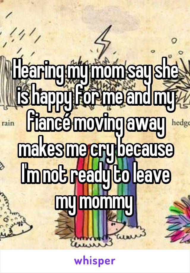 Hearing my mom say she is happy for me and my fiancé moving away makes me cry because I'm not ready to leave my mommy 