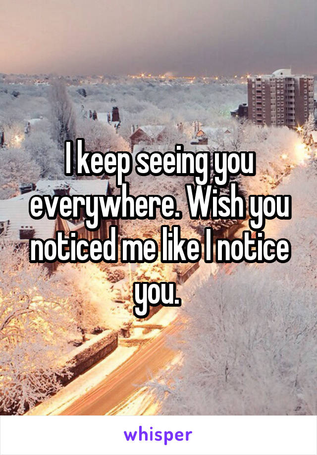 I keep seeing you everywhere. Wish you noticed me like I notice you. 