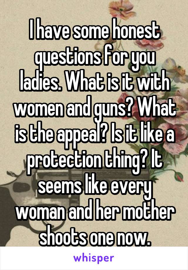 I have some honest questions for you ladies. What is it with women and guns? What is the appeal? Is it like a protection thing? It seems like every woman and her mother shoots one now.