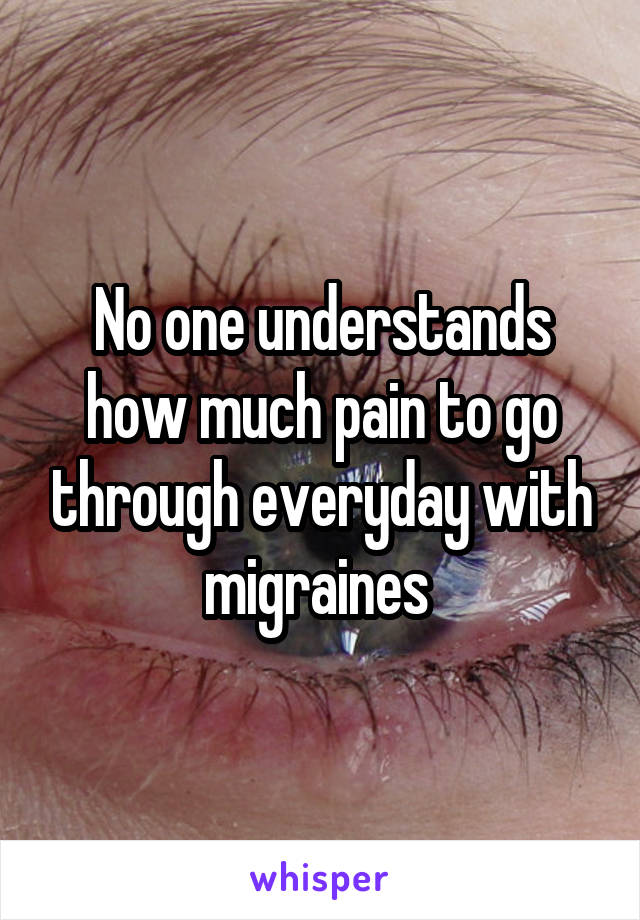 No one understands how much pain to go through everyday with migraines 