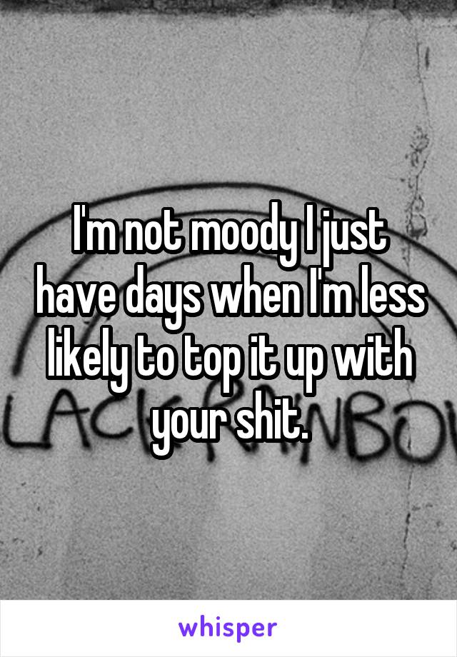 I'm not moody I just have days when I'm less likely to top it up with your shit.