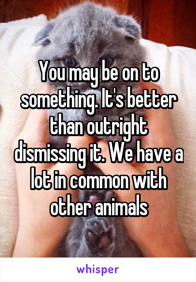 You may be on to something. It's better than outright dismissing it. We have a lot in common with other animals