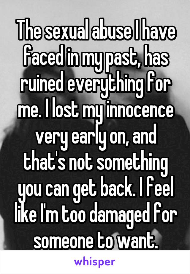 The sexual abuse I have faced in my past, has ruined everything for me. I lost my innocence very early on, and that's not something you can get back. I feel like I'm too damaged for someone to want.