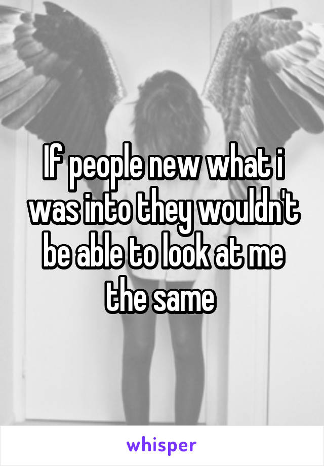 If people new what i was into they wouldn't be able to look at me the same 