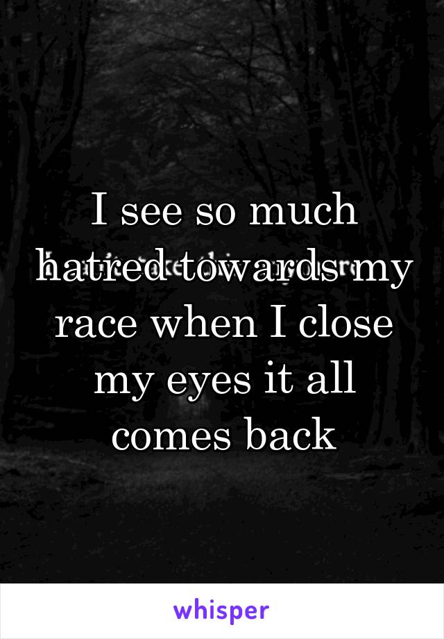 I see so much hatred towards my race when I close my eyes it all comes back