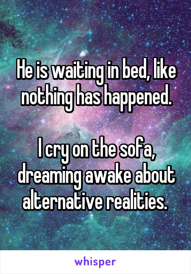 He is waiting in bed, like nothing has happened.

I cry on the sofa, dreaming awake about alternative realities. 