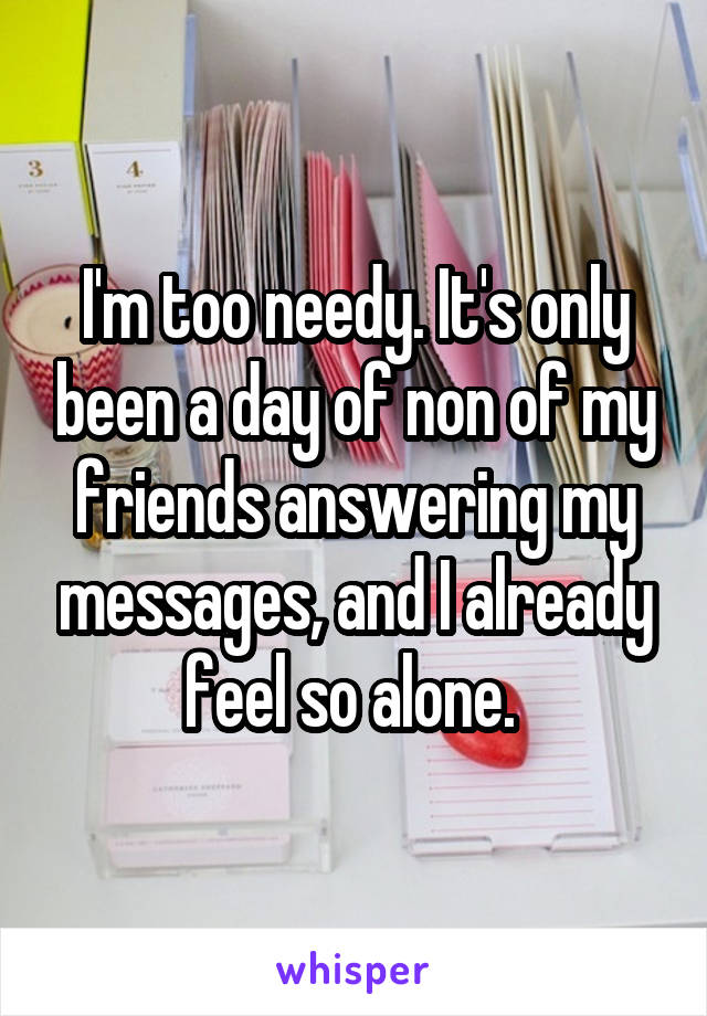 I'm too needy. It's only been a day of non of my friends answering my messages, and I already feel so alone. 