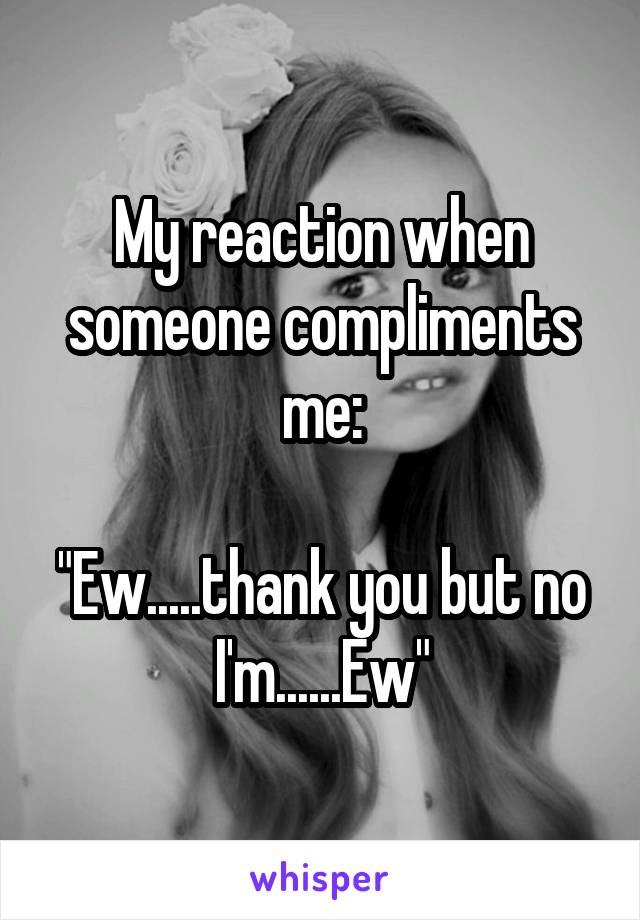 My reaction when someone compliments me:

"Ew.....thank you but no I'm......Ew"