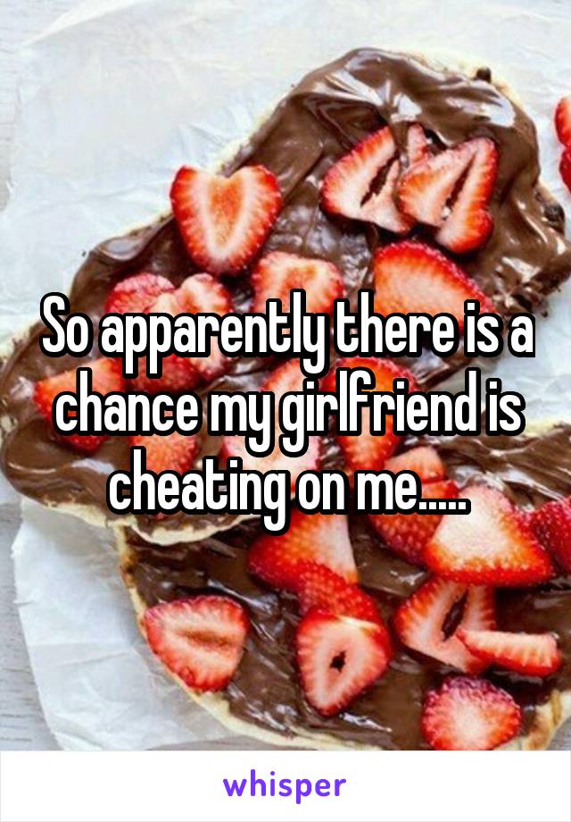 So apparently there is a chance my girlfriend is cheating on me.....