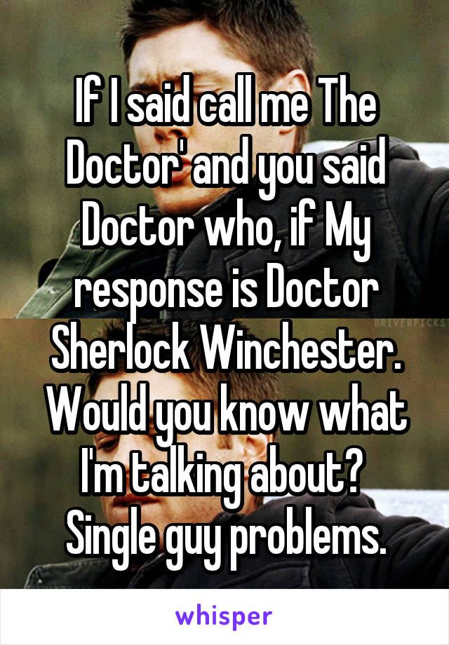 If I said call me The Doctor' and you said Doctor who, if My response is Doctor Sherlock Winchester. Would you know what I'm talking about? 
Single guy problems.