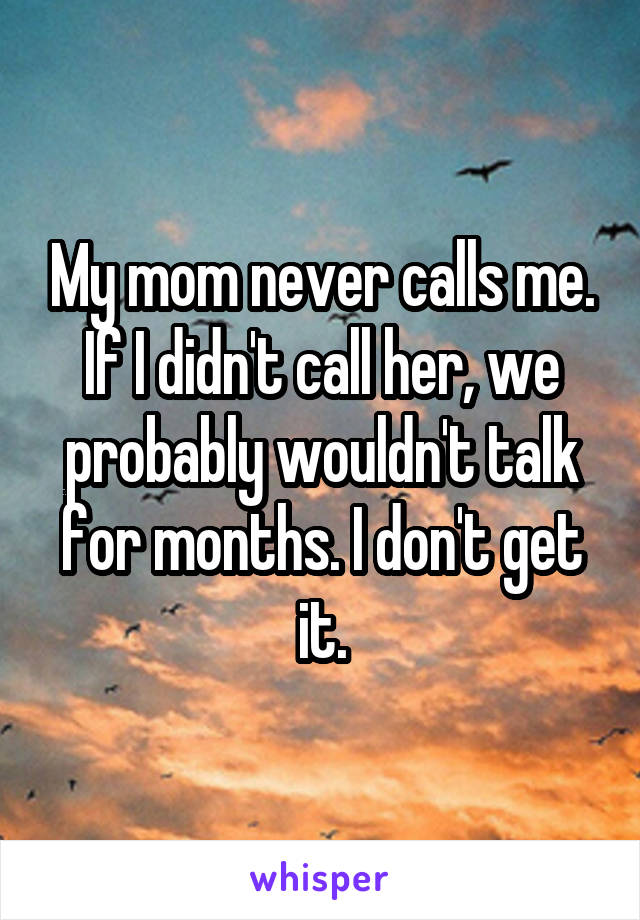 My mom never calls me. If I didn't call her, we probably wouldn't talk for months. I don't get it.