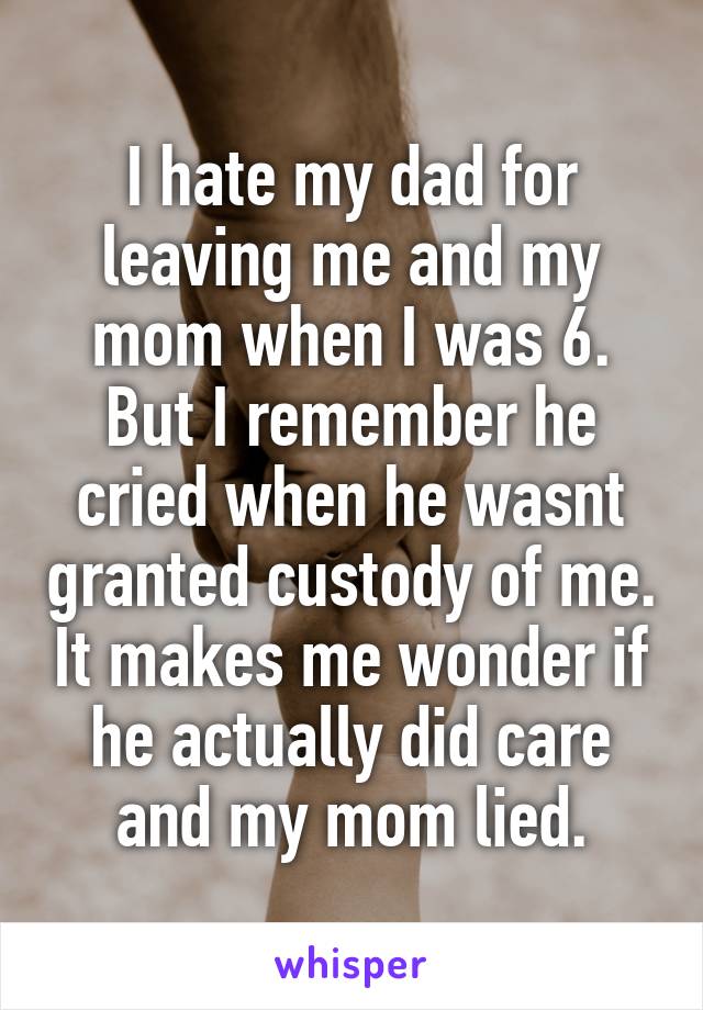 I hate my dad for leaving me and my mom when I was 6. But I remember he cried when he wasnt granted custody of me. It makes me wonder if he actually did care and my mom lied.