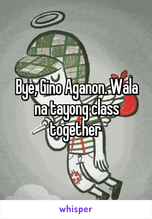 Bye, Gino Aganon. Wala na tayong class together 