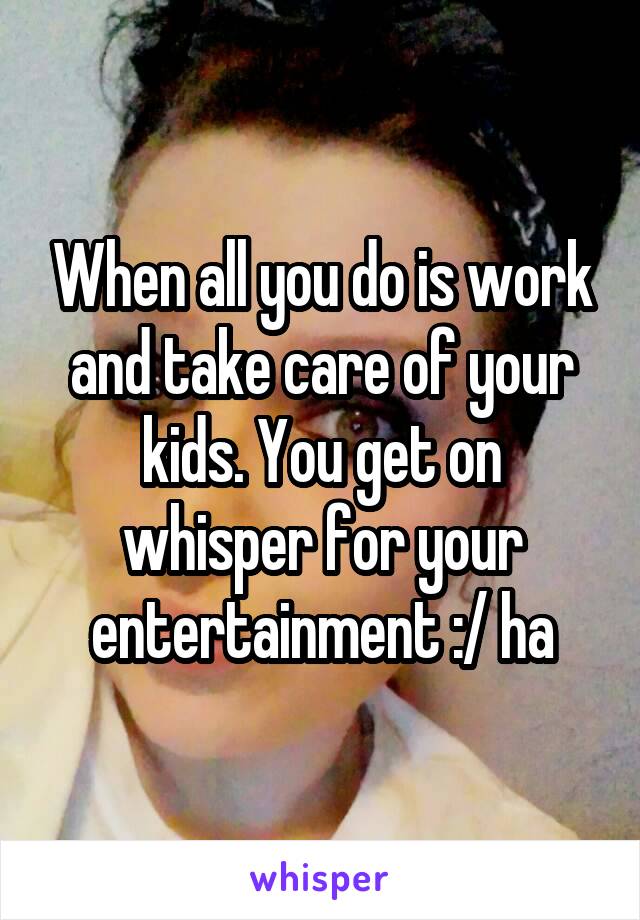 When all you do is work and take care of your kids. You get on whisper for your entertainment :/ ha