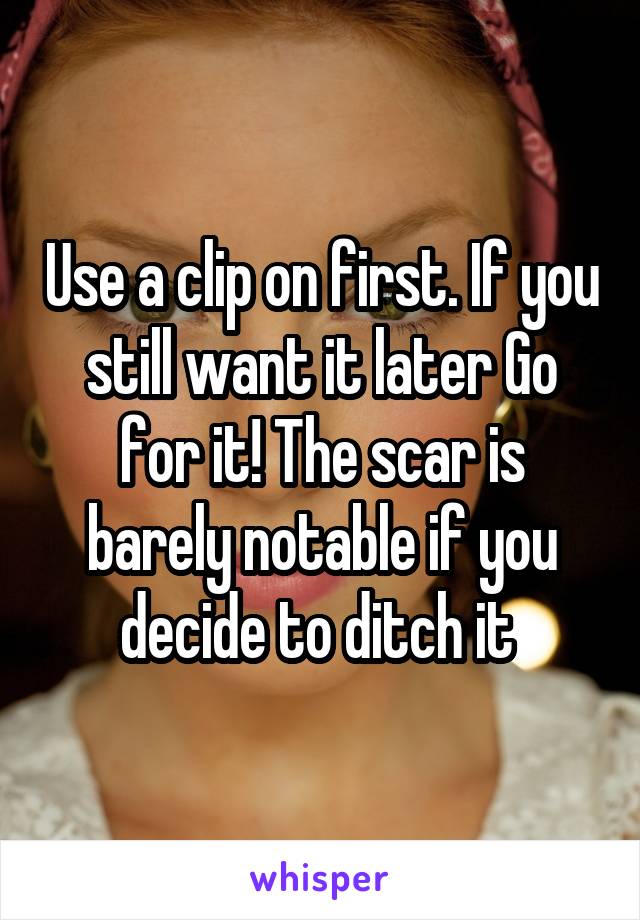 Use a clip on first. If you still want it later Go for it! The scar is barely notable if you decide to ditch it 