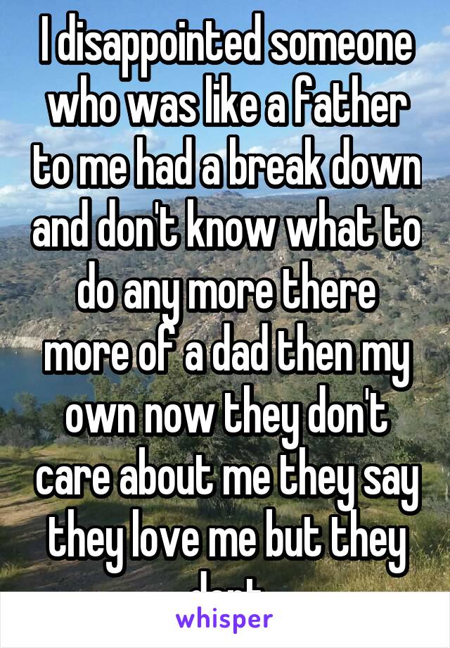 I disappointed someone who was like a father to me had a break down and don't know what to do any more there more of a dad then my own now they don't care about me they say they love me but they dont