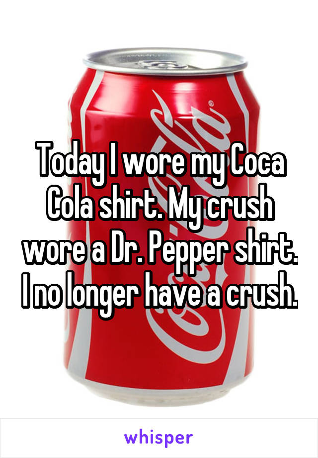 Today I wore my Coca Cola shirt. My crush wore a Dr. Pepper shirt. I no longer have a crush.