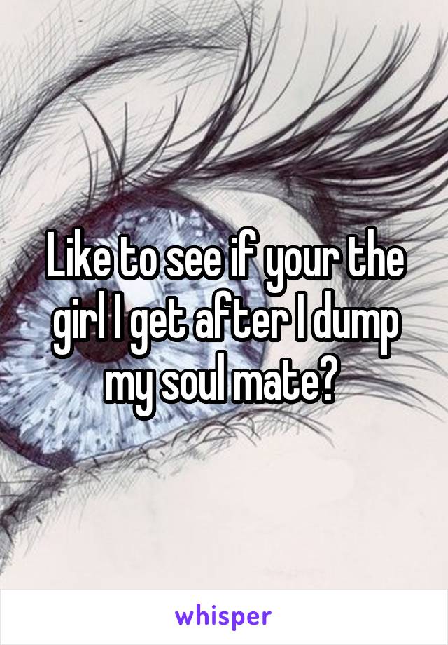 Like to see if your the girl I get after I dump my soul mate? 