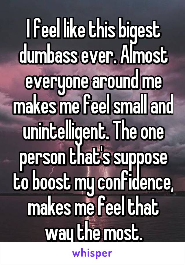 I feel like this bigest dumbass ever. Almost everyone around me makes me feel small and unintelligent. The one person that's suppose to boost my confidence, makes me feel that way the most.