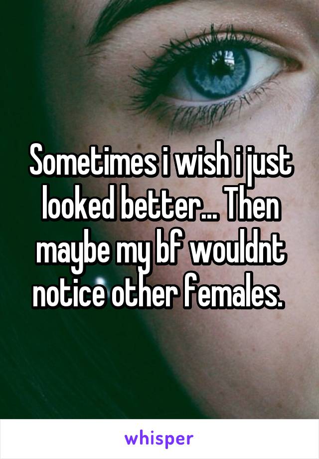 Sometimes i wish i just looked better... Then maybe my bf wouldnt notice other females. 