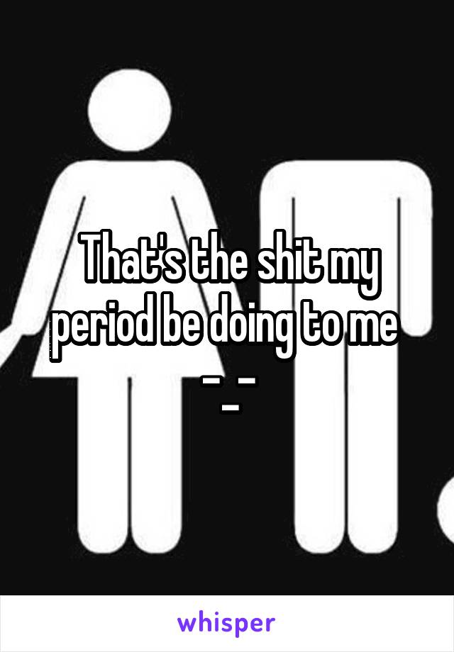 That's the shit my period be doing to me 
-_-