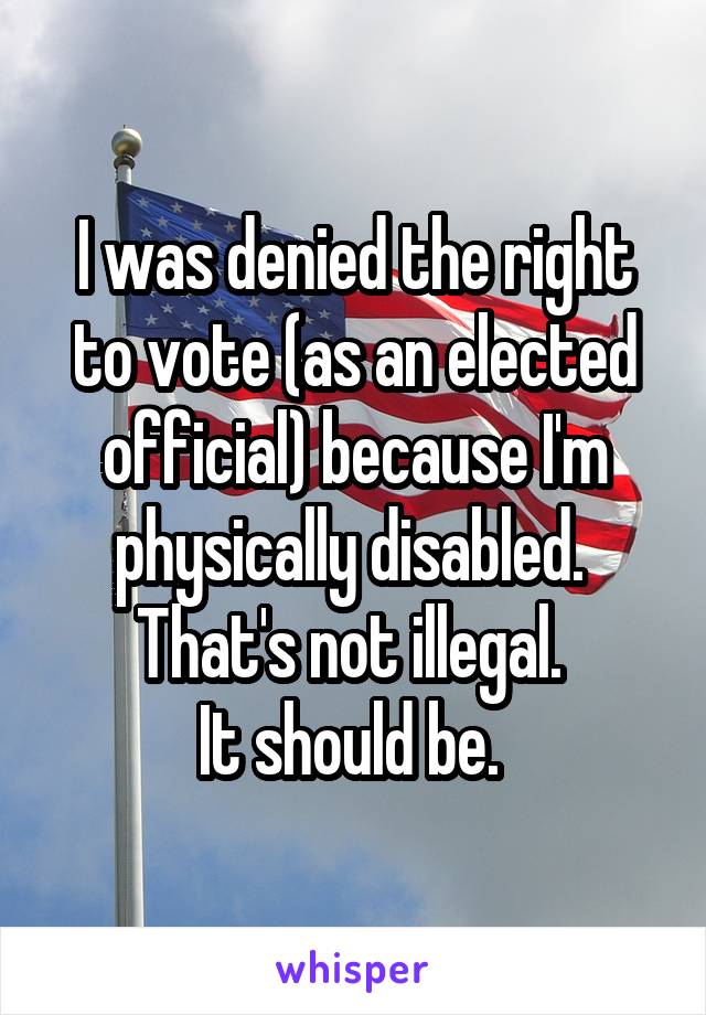 I was denied the right to vote (as an elected official) because I'm physically disabled. 
That's not illegal. 
It should be. 