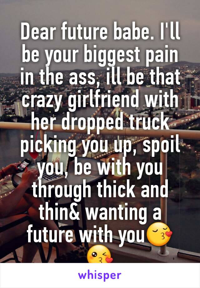 Dear future babe. I'll be your biggest pain in the ass, ill be that crazy girlfriend with her dropped truck picking you up, spoil you, be with you through thick and thin& wanting a future with you😚😘