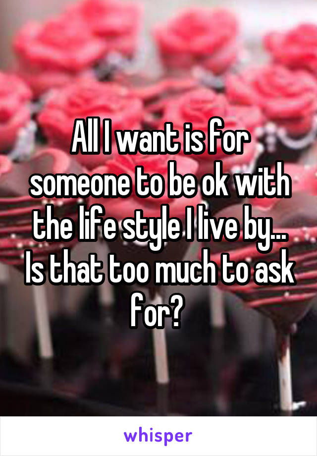 All I want is for someone to be ok with the life style I live by... Is that too much to ask for? 