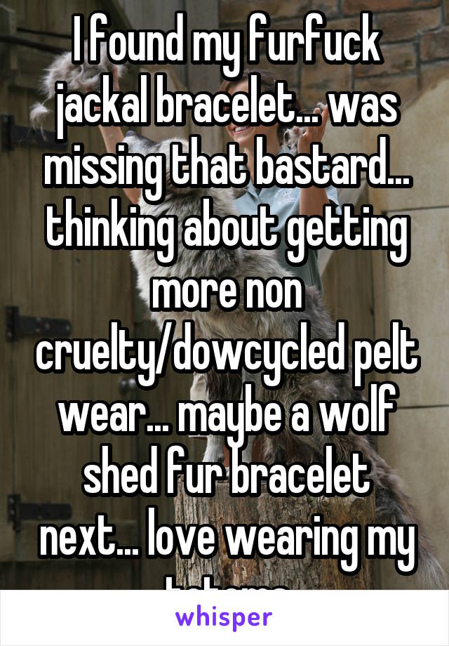 I found my furfuck jackal bracelet... was missing that bastard... thinking about getting more non cruelty/dowcycled pelt wear... maybe a wolf shed fur bracelet next... love wearing my totems