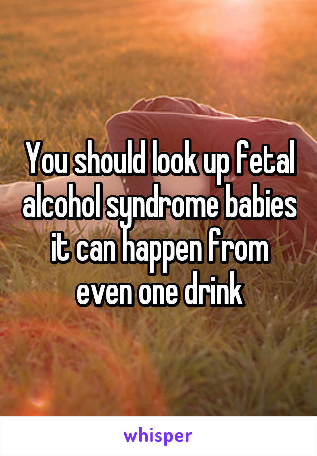 You should look up fetal alcohol syndrome babies it can happen from even one drink