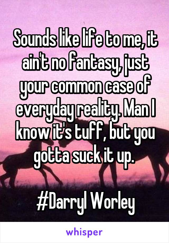 Sounds like life to me, it ain't no fantasy, just your common case of everyday reality. Man I know it's tuff, but you gotta suck it up. 

#Darryl Worley