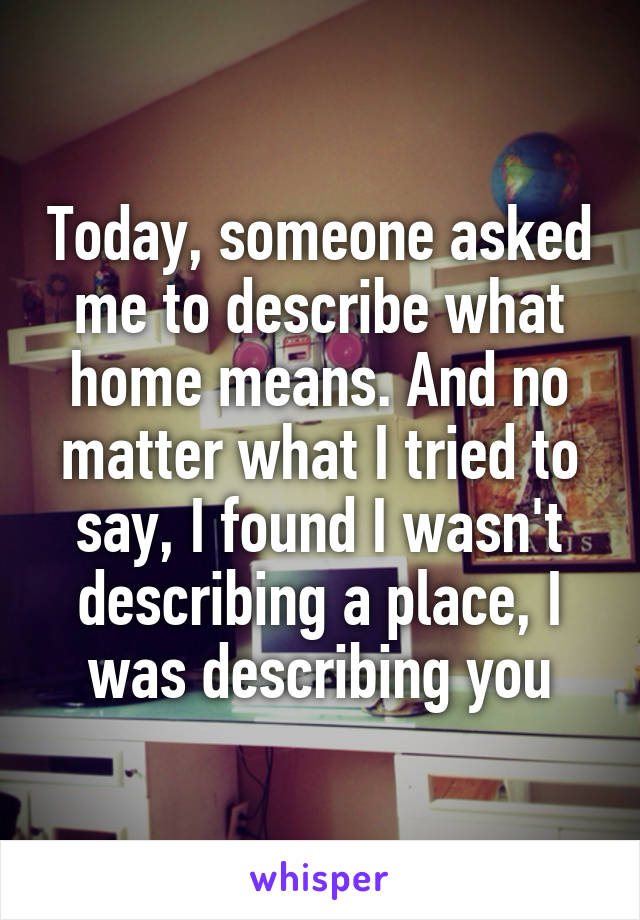 Today, someone asked me to describe what home means. And no matter what I tried to say, I found I wasn't describing a place, I was describing you