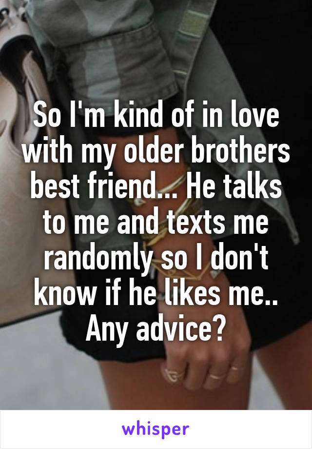 So I'm kind of in love with my older brothers best friend... He talks to me and texts me randomly so I don't know if he likes me.. Any advice?