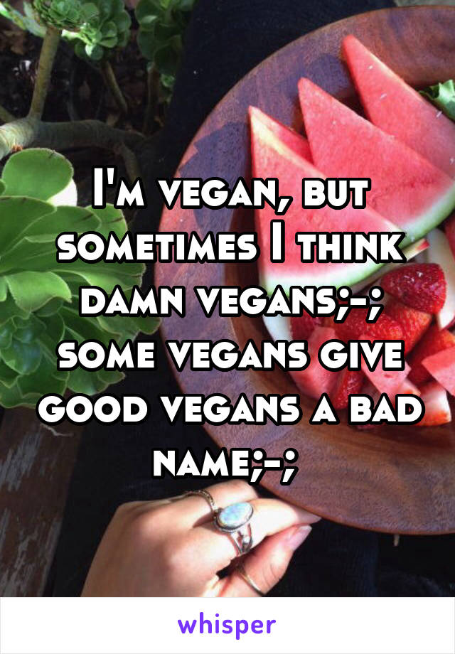 I'm vegan, but sometimes I think damn vegans;-; some vegans give good vegans a bad name;-; 