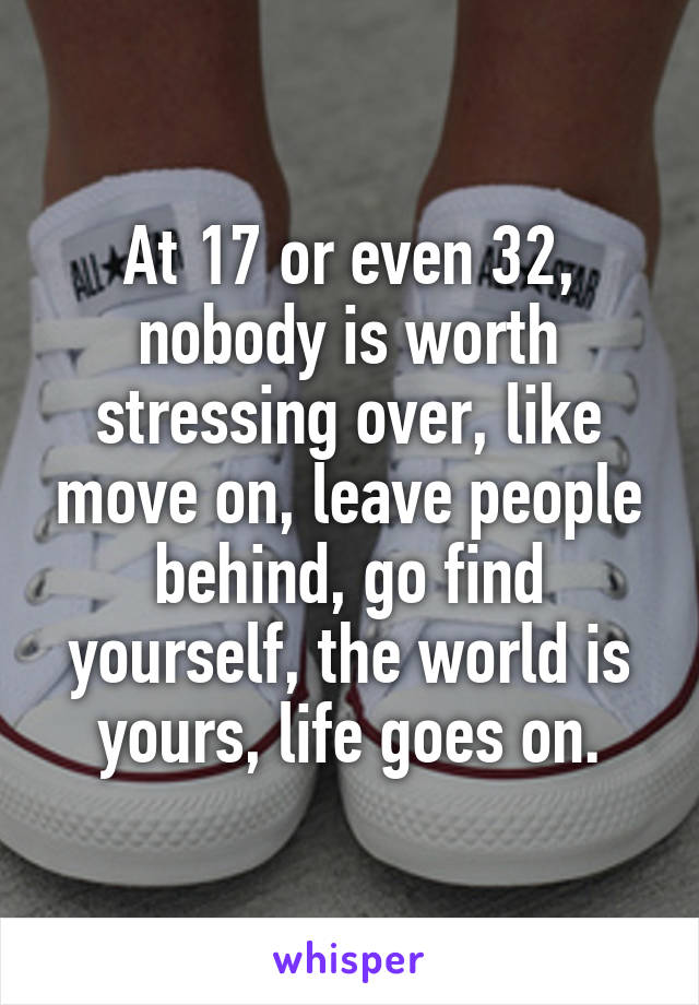 At 17 or even 32, nobody is worth stressing over, like move on, leave people behind, go find yourself, the world is yours, life goes on.