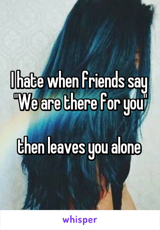 I hate when friends say 
"We are there for you" 
then leaves you alone 