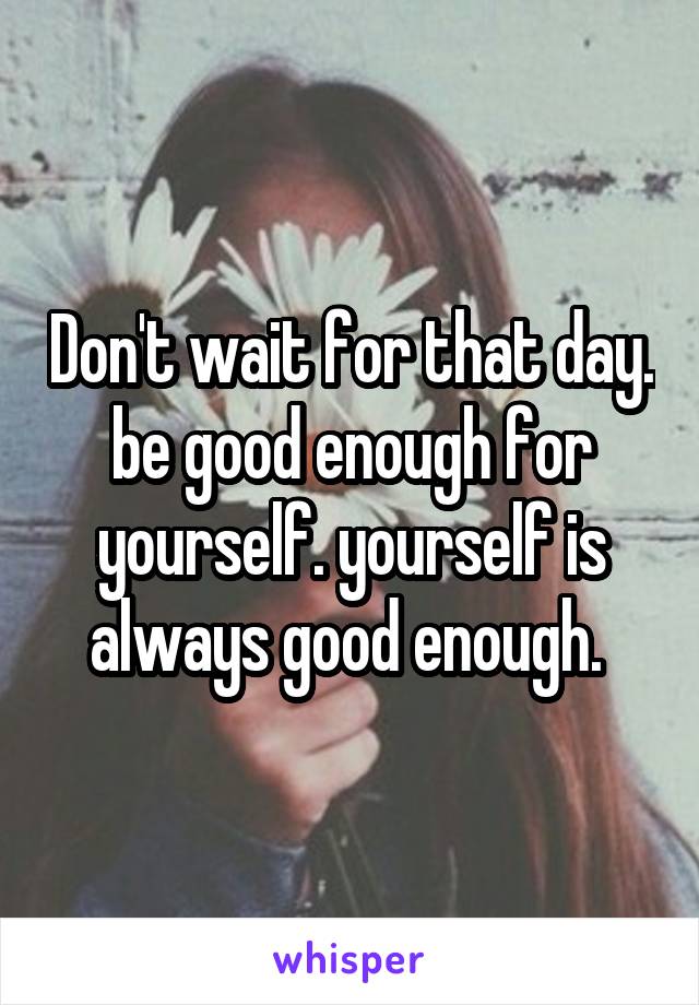 Don't wait for that day. be good enough for yourself. yourself is always good enough. 