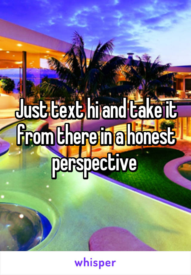 Just text hi and take it from there in a honest perspective 