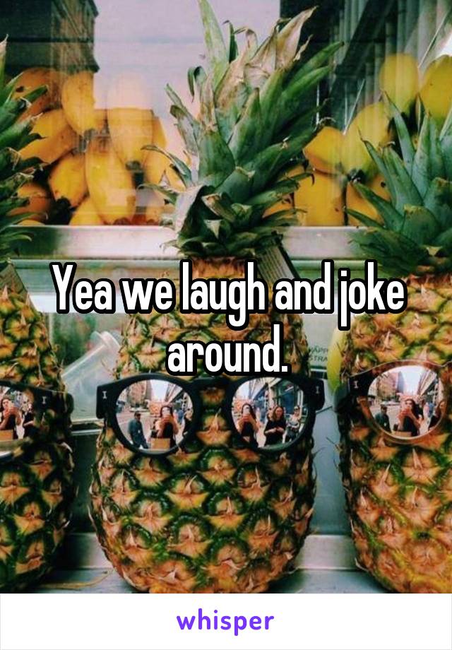 Yea we laugh and joke around.