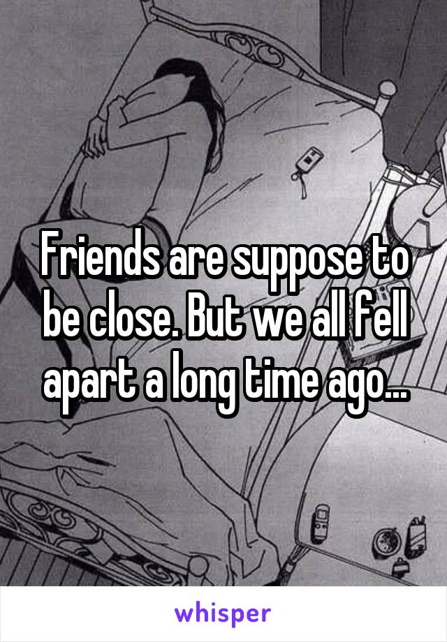 Friends are suppose to be close. But we all fell apart a long time ago...