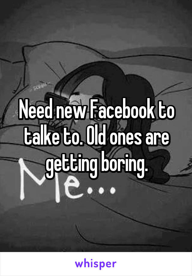 Need new Facebook to talke to. Old ones are getting boring.